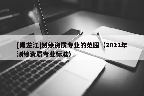 [黑龍江]測繪資質專業(yè)的范圍（2021年測繪資質專業(yè)標準）