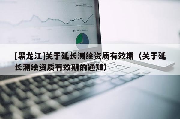 [黑龍江]關(guān)于延長測繪資質(zhì)有效期（關(guān)于延長測繪資質(zhì)有效期的通知）