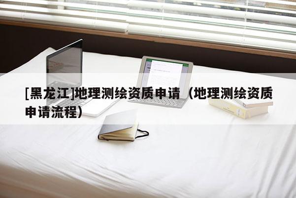 [黑龍江]地理測繪資質(zhì)申請（地理測繪資質(zhì)申請流程）