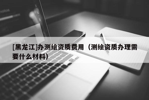 [黑龍江]辦測繪資質費用（測繪資質辦理需要什么材料）