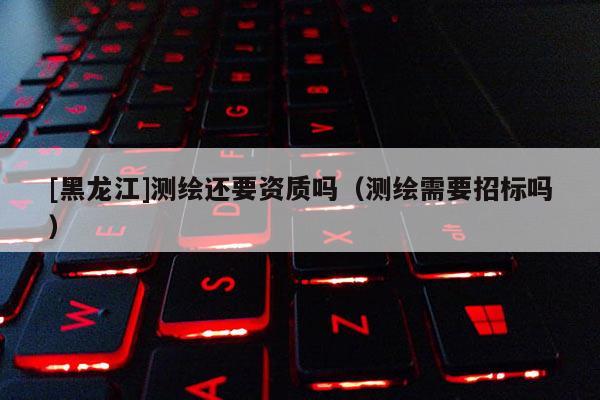 [黑龍江]測繪還要資質(zhì)嗎（測繪需要招標嗎）
