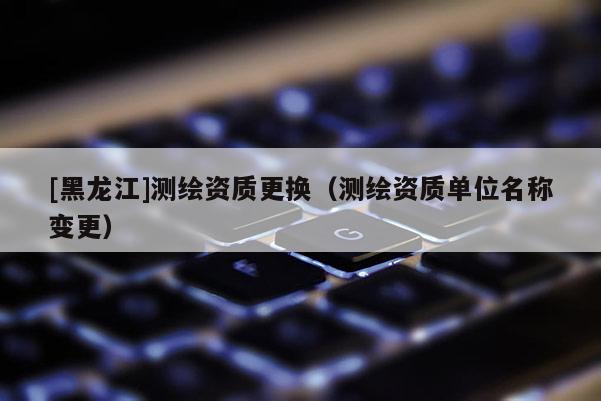 [黑龍江]測繪資質(zhì)更換（測繪資質(zhì)單位名稱變更）