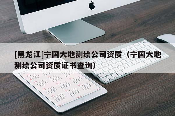 [黑龍江]寧國大地測繪公司資質(zhì)（寧國大地測繪公司資質(zhì)證書查詢）
