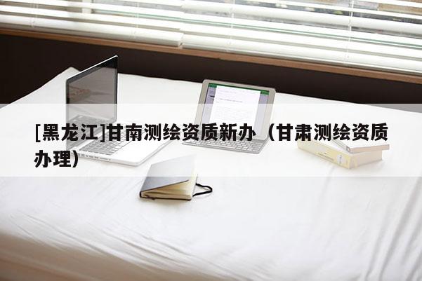 [黑龍江]甘南測繪資質(zhì)新辦（甘肅測繪資質(zhì)辦理）