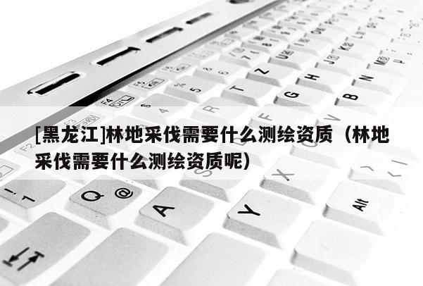 [黑龍江]林地采伐需要什么測繪資質(zhì)（林地采伐需要什么測繪資質(zhì)呢）