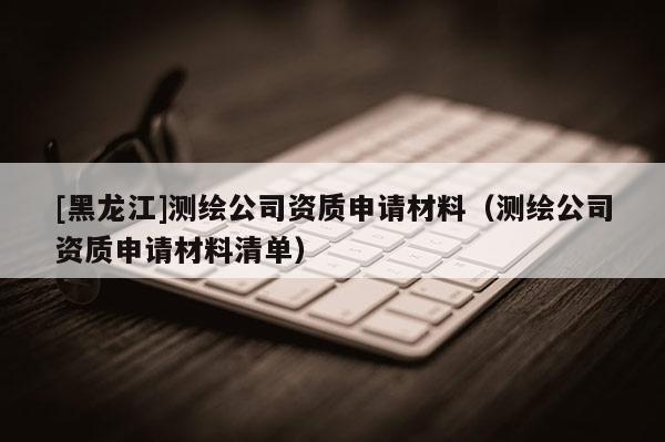 [黑龍江]測繪公司資質(zhì)申請材料（測繪公司資質(zhì)申請材料清單）