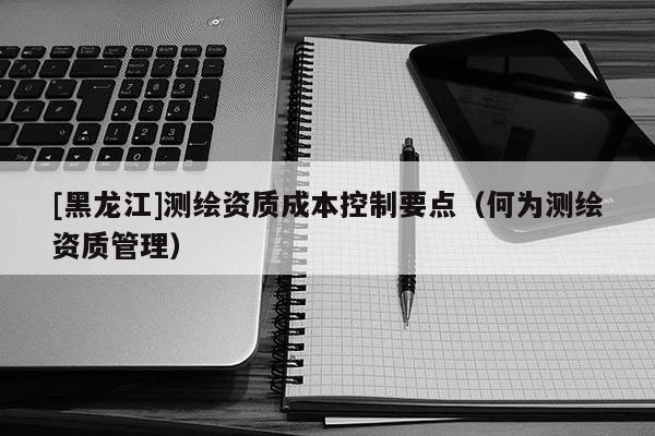 [黑龍江]測繪資質(zhì)成本控制要點（何為測繪資質(zhì)管理）