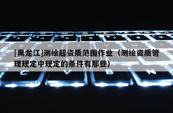 [黑龍江]測繪超資質(zhì)范圍作業(yè)（測繪資質(zhì)管理規(guī)定中規(guī)定的條件有那些）