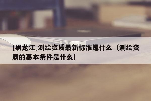 [黑龍江]測繪資質(zhì)最新標(biāo)準(zhǔn)是什么（測繪資質(zhì)的基本條件是什么）