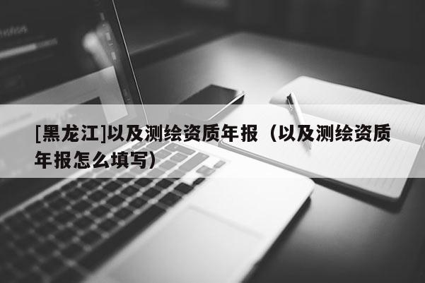 [黑龍江]以及測繪資質(zhì)年報（以及測繪資質(zhì)年報怎么填寫）