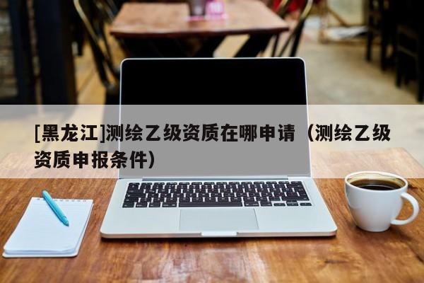 [黑龍江]測繪乙級資質(zhì)在哪申請（測繪乙級資質(zhì)申報條件）