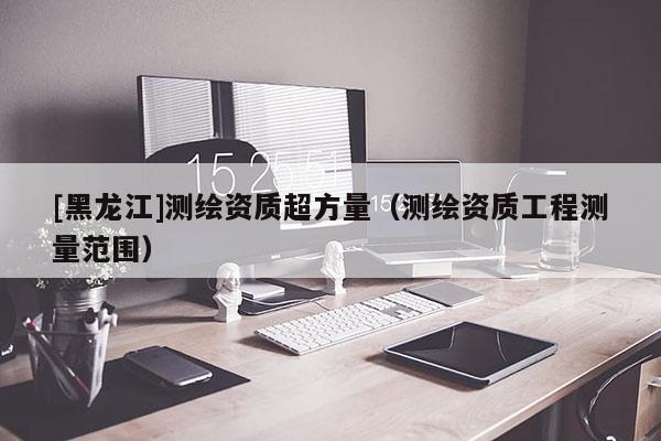 [黑龍江]測繪資質(zhì)超方量（測繪資質(zhì)工程測量范圍）