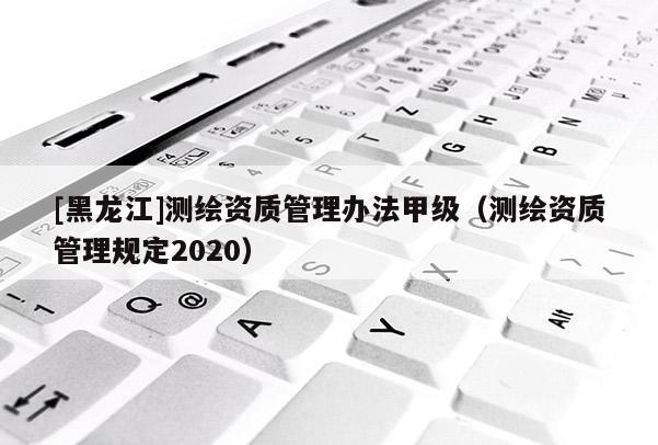 [黑龍江]測繪資質(zhì)管理辦法甲級(jí)（測繪資質(zhì)管理規(guī)定2020）