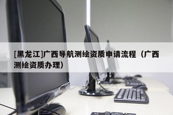 [黑龍江]廣西導(dǎo)航測繪資質(zhì)申請(qǐng)流程（廣西測繪資質(zhì)辦理）