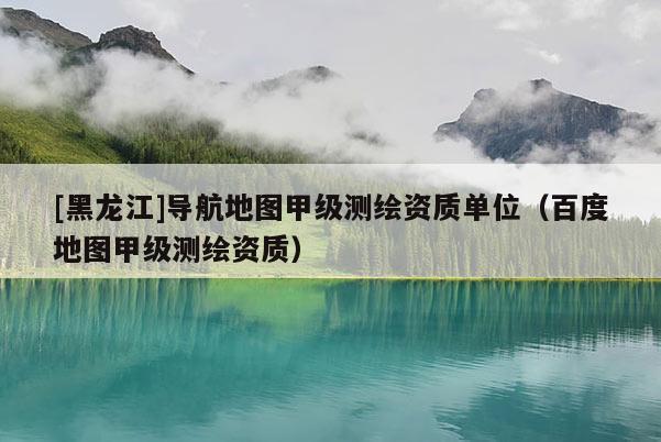 [黑龍江]導(dǎo)航地圖甲級(jí)測繪資質(zhì)單位（百度地圖甲級(jí)測繪資質(zhì)）