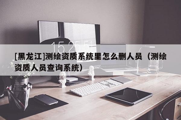 [黑龍江]測繪資質(zhì)系統(tǒng)里怎么刪人員（測繪資質(zhì)人員查詢系統(tǒng)）