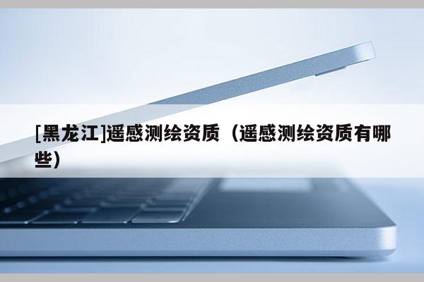 [黑龍江]遙感測繪資質(zhì)（遙感測繪資質(zhì)有哪些）