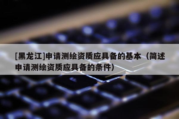 [黑龍江]申請(qǐng)測繪資質(zhì)應(yīng)具備的基本（簡述申請(qǐng)測繪資質(zhì)應(yīng)具備的條件）