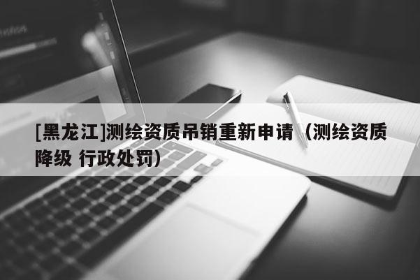 [黑龍江]測繪資質(zhì)吊銷重新申請（測繪資質(zhì)降級 行政處罰）