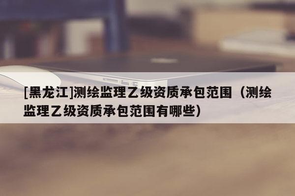 [黑龍江]測繪監(jiān)理乙級資質(zhì)承包范圍（測繪監(jiān)理乙級資質(zhì)承包范圍有哪些）