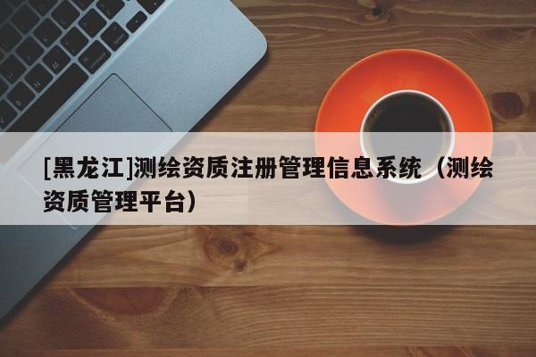 [黑龍江]測(cè)繪資質(zhì)注冊(cè)管理信息系統(tǒng)（測(cè)繪資質(zhì)管理平臺(tái)）
