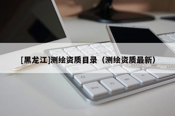 [黑龍江]測(cè)繪資質(zhì)目錄（測(cè)繪資質(zhì)最新）