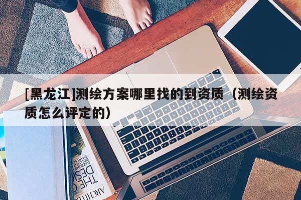 [黑龍江]測(cè)繪方案哪里找的到資質(zhì)（測(cè)繪資質(zhì)怎么評(píng)定的）