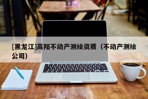 [黑龍江]高陽不動產(chǎn)測繪資質（不動產(chǎn)測繪公司）