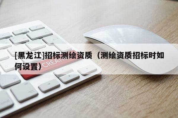 [黑龍江]招標(biāo)測繪資質(zhì)（測繪資質(zhì)招標(biāo)時如何設(shè)置）