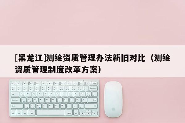 [黑龍江]測繪資質(zhì)管理辦法新舊對比（測繪資質(zhì)管理制度改革方案）