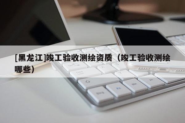 [黑龍江]竣工驗(yàn)收測繪資質(zhì)（竣工驗(yàn)收測繪哪些）