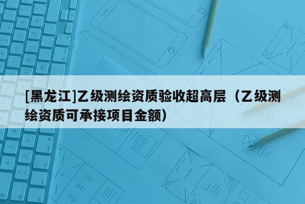 [黑龍江]乙級測繪資質(zhì)驗(yàn)收超高層（乙級測繪資質(zhì)可承接項(xiàng)目金額）