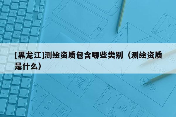 [黑龍江]測繪資質(zhì)包含哪些類別（測繪資質(zhì)是什么）