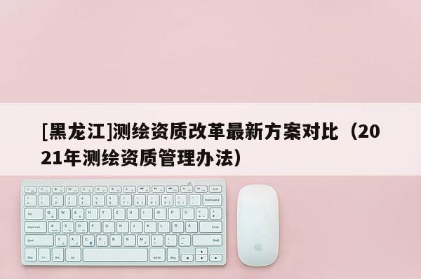[黑龍江]測繪資質改革最新方案對比（2021年測繪資質管理辦法）