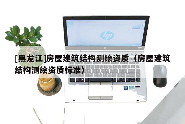 [黑龍江]房屋建筑結構測繪資質（房屋建筑結構測繪資質標準）
