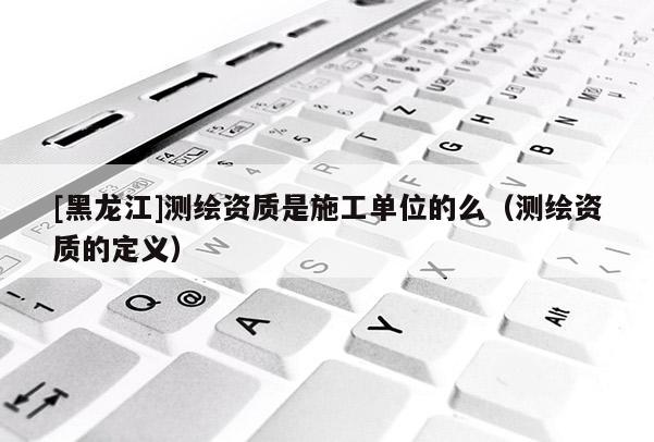 [黑龍江]測繪資質是施工單位的么（測繪資質的定義）
