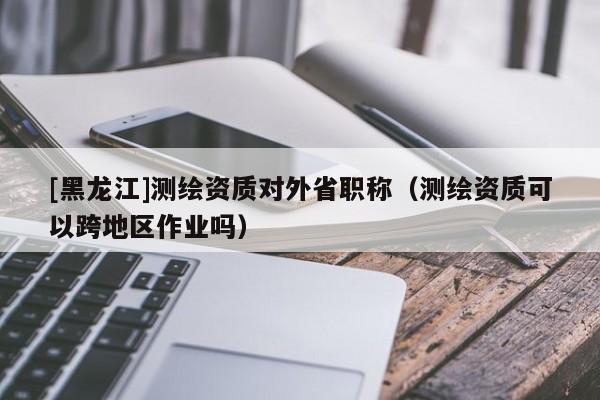 [黑龍江]測(cè)繪資質(zhì)對(duì)外省職稱（測(cè)繪資質(zhì)可以跨地區(qū)作業(yè)嗎）