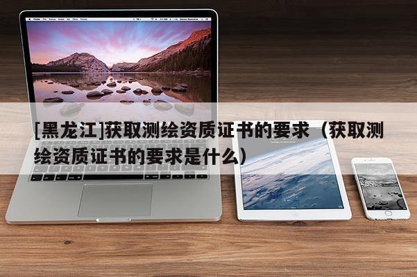 [黑龍江]獲取測(cè)繪資質(zhì)證書的要求（獲取測(cè)繪資質(zhì)證書的要求是什么）