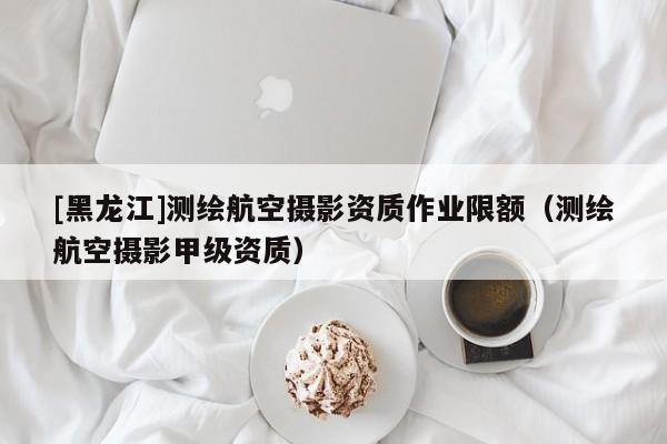 [黑龍江]測(cè)繪航空攝影資質(zhì)作業(yè)限額（測(cè)繪航空攝影甲級(jí)資質(zhì)）