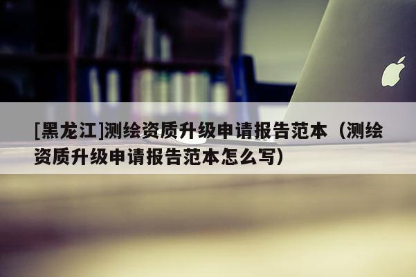 [黑龍江]測(cè)繪資質(zhì)升級(jí)申請(qǐng)報(bào)告范本（測(cè)繪資質(zhì)升級(jí)申請(qǐng)報(bào)告范本怎么寫）