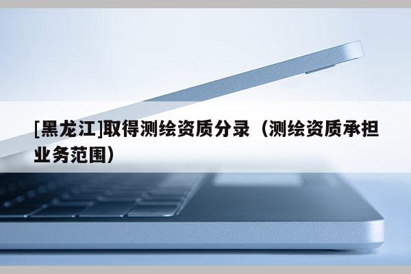 [黑龍江]取得測(cè)繪資質(zhì)分錄（測(cè)繪資質(zhì)承擔(dān)業(yè)務(wù)范圍）