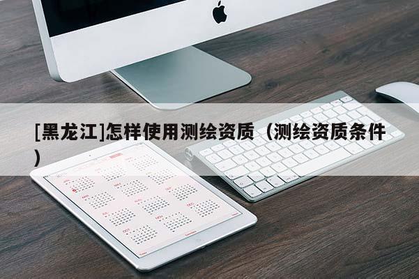 [黑龍江]怎樣使用測(cè)繪資質(zhì)（測(cè)繪資質(zhì)條件）