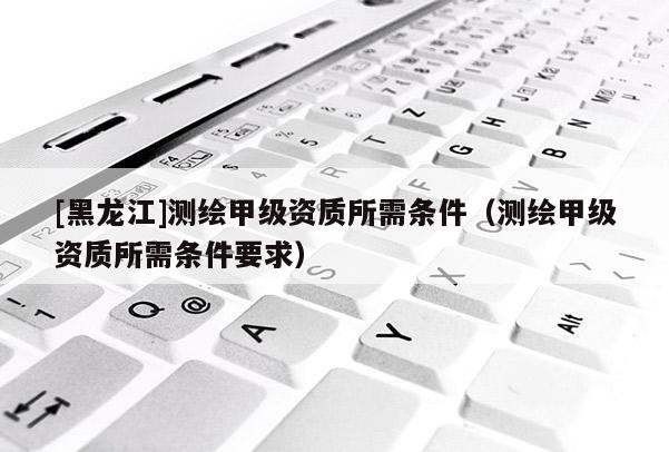 [黑龍江]測(cè)繪甲級(jí)資質(zhì)所需條件（測(cè)繪甲級(jí)資質(zhì)所需條件要求）