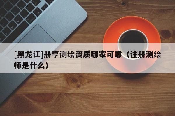 [黑龍江]冊(cè)亨測(cè)繪資質(zhì)哪家可靠（注冊(cè)測(cè)繪師是什么）