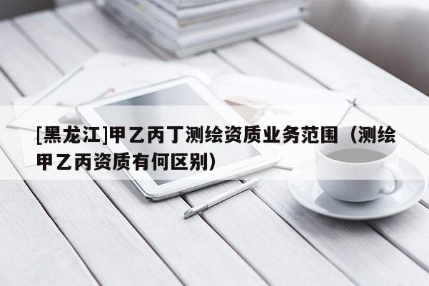 [黑龍江]甲乙丙丁測(cè)繪資質(zhì)業(yè)務(wù)范圍（測(cè)繪甲乙丙資質(zhì)有何區(qū)別）