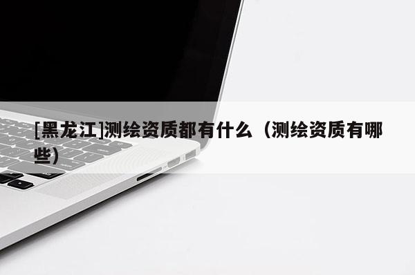 [黑龍江]測(cè)繪資質(zhì)都有什么（測(cè)繪資質(zhì)有哪些）