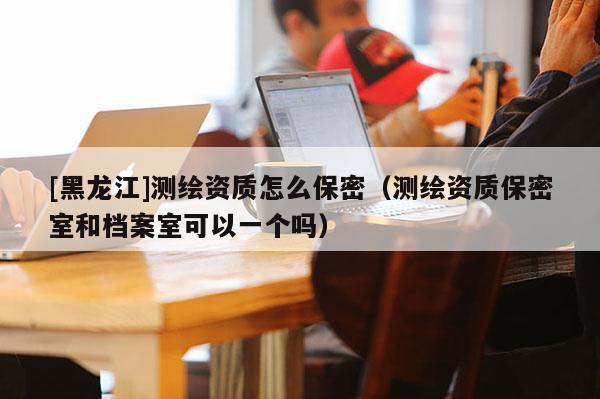 [黑龍江]測(cè)繪資質(zhì)怎么保密（測(cè)繪資質(zhì)保密室和檔案室可以一個(gè)嗎）