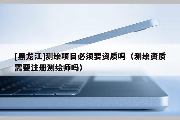 [黑龍江]測(cè)繪項(xiàng)目必須要資質(zhì)嗎（測(cè)繪資質(zhì)需要注冊(cè)測(cè)繪師嗎）