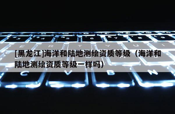 [黑龍江]海洋和陸地測(cè)繪資質(zhì)等級(jí)（海洋和陸地測(cè)繪資質(zhì)等級(jí)一樣嗎）