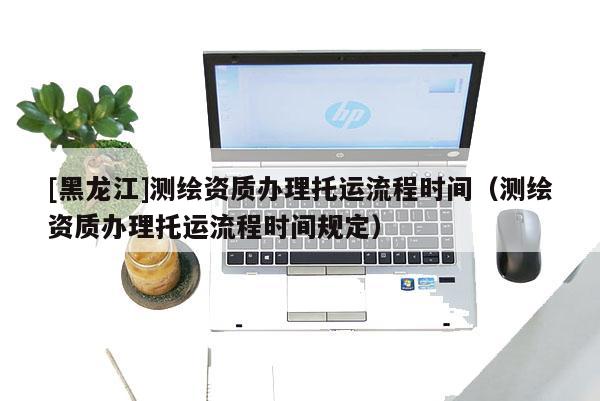 [黑龍江]測(cè)繪資質(zhì)辦理托運(yùn)流程時(shí)間（測(cè)繪資質(zhì)辦理托運(yùn)流程時(shí)間規(guī)定）